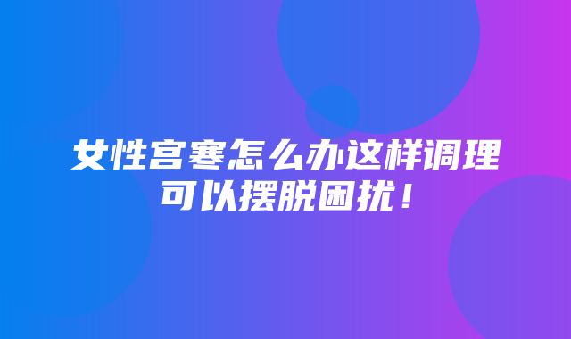 女性宫寒怎么办这样调理可以摆脱困扰！