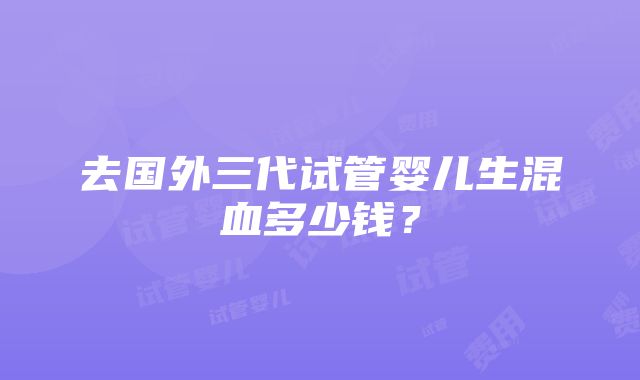 去国外三代试管婴儿生混血多少钱？