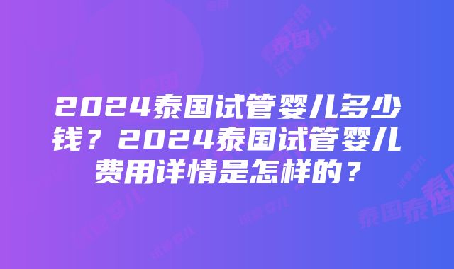 2024泰国试管婴儿多少钱？2024泰国试管婴儿费用详情是怎样的？