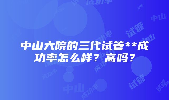 中山六院的三代试管**成功率怎么样？高吗？