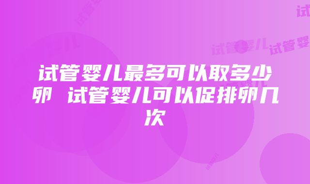 试管婴儿最多可以取多少卵 试管婴儿可以促排卵几次