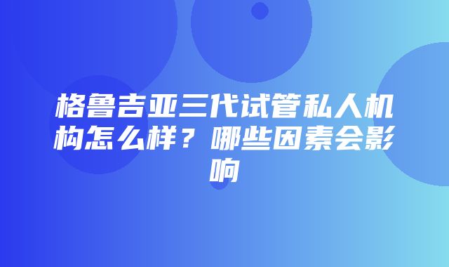 格鲁吉亚三代试管私人机构怎么样？哪些因素会影响