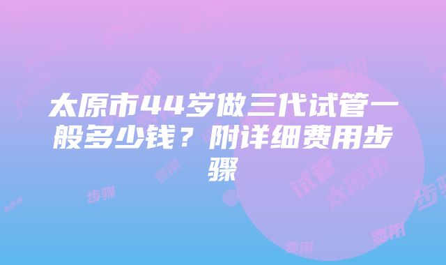 太原市44岁做三代试管一般多少钱？附详细费用步骤