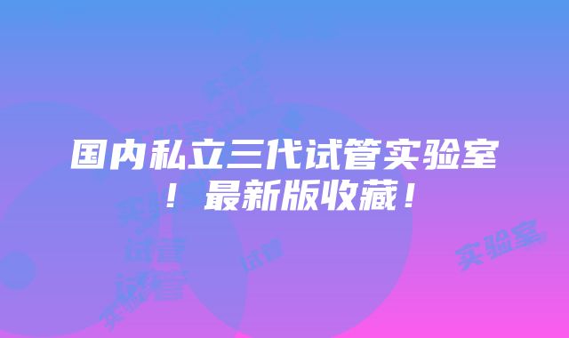 国内私立三代试管实验室！最新版收藏！