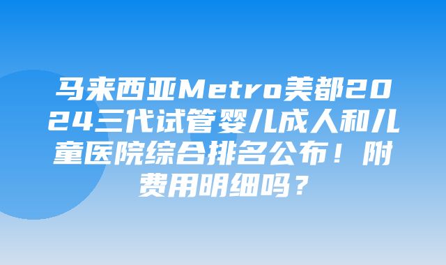 马来西亚Metro美都2024三代试管婴儿成人和儿童医院综合排名公布！附费用明细吗？