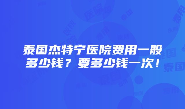 泰国杰特宁医院费用一般多少钱？要多少钱一次！