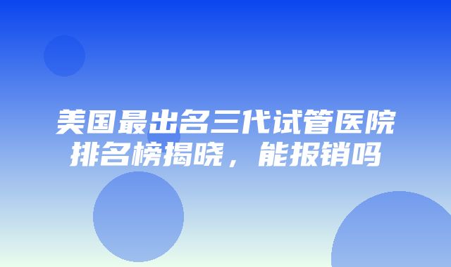 美国最出名三代试管医院排名榜揭晓，能报销吗