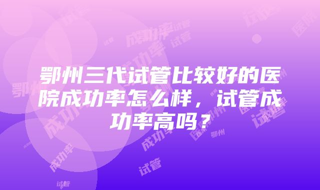 鄂州三代试管比较好的医院成功率怎么样，试管成功率高吗？