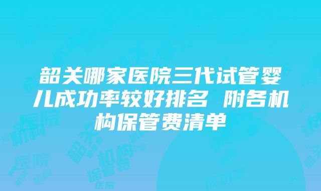 韶关哪家医院三代试管婴儿成功率较好排名 附各机构保管费清单