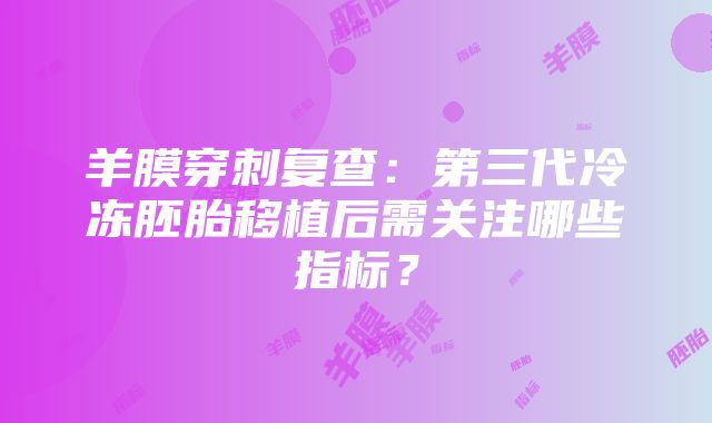 羊膜穿刺复查：第三代冷冻胚胎移植后需关注哪些指标？