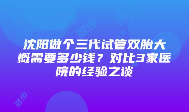 沈阳做个三代试管双胎大概需要多少钱？对比3家医院的经验之谈