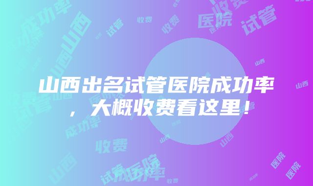 山西出名试管医院成功率，大概收费看这里！