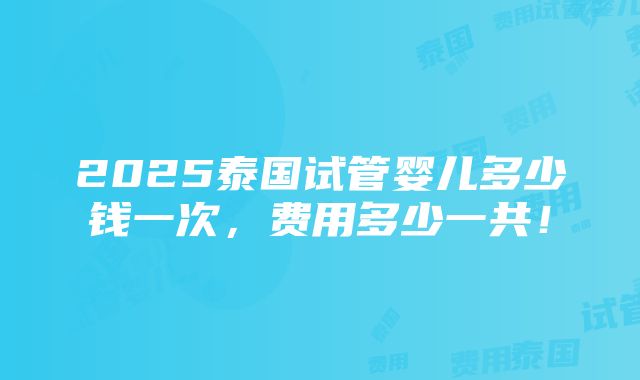 2025泰国试管婴儿多少钱一次，费用多少一共！