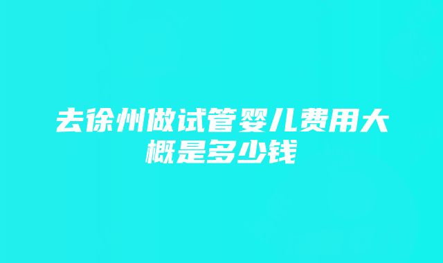 去徐州做试管婴儿费用大概是多少钱