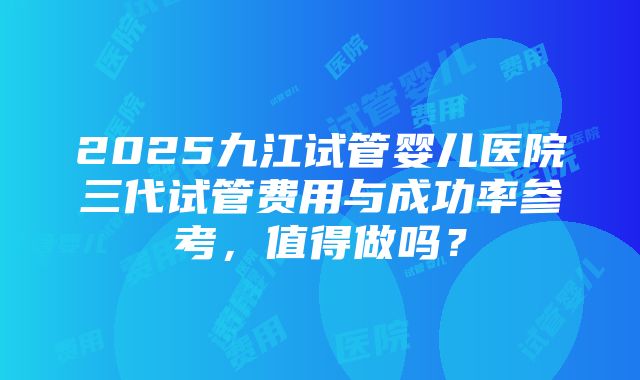 2025九江试管婴儿医院三代试管费用与成功率参考，值得做吗？