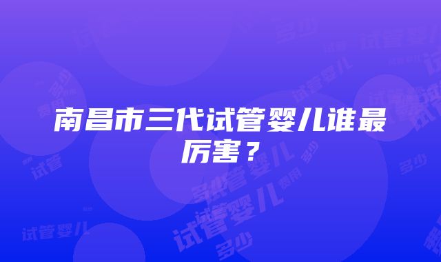 南昌市三代试管婴儿谁最厉害？