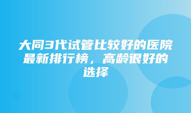 大同3代试管比较好的医院最新排行榜，高龄很好的选择