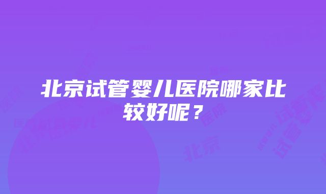 北京试管婴儿医院哪家比较好呢？