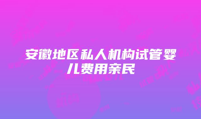 安徽地区私人机构试管婴儿费用亲民