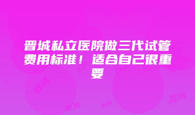 晋城私立医院做三代试管费用标准！适合自己很重要