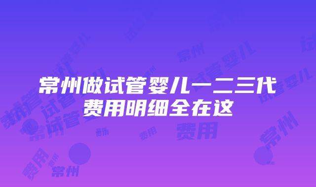 常州做试管婴儿一二三代费用明细全在这