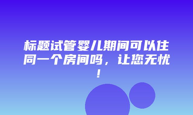 标题试管婴儿期间可以住同一个房间吗，让您无忧！