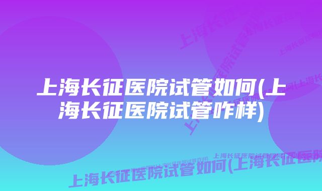 上海长征医院试管如何(上海长征医院试管咋样)