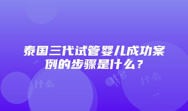 泰国三代试管婴儿成功案例的步骤是什么？