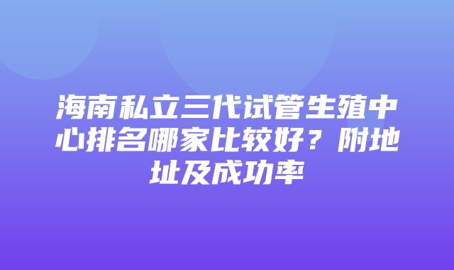 海南私立三代试管生殖中心排名哪家比较好？附地址及成功率