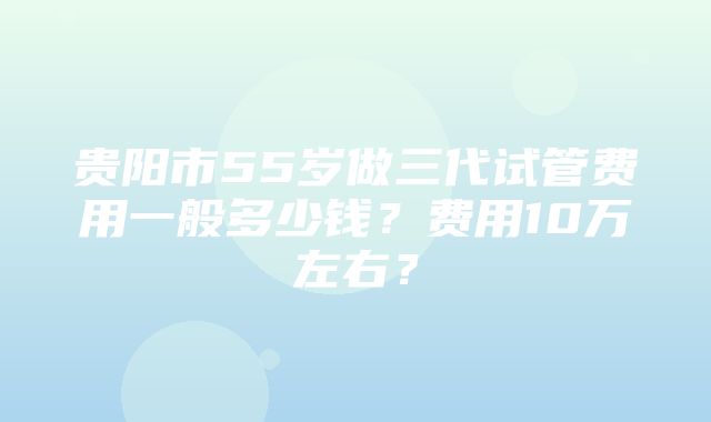 贵阳市55岁做三代试管费用一般多少钱？费用10万左右？