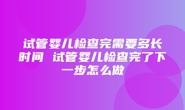 试管婴儿检查完需要多长时间 试管婴儿检查完了下一步怎么做