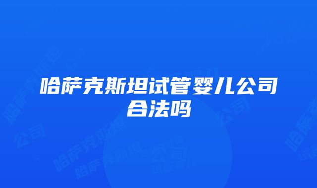 哈萨克斯坦试管婴儿公司合法吗