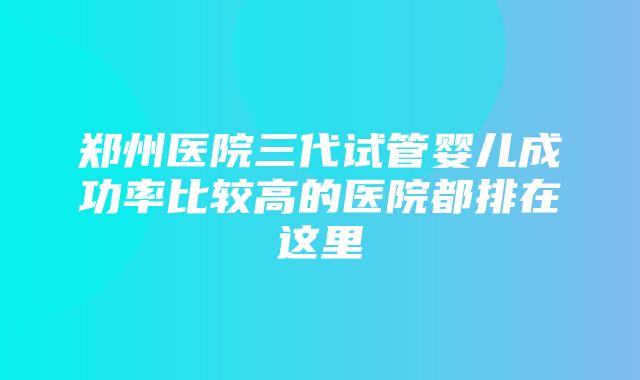 郑州医院三代试管婴儿成功率比较高的医院都排在这里