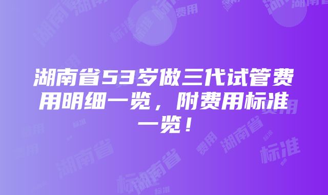 湖南省53岁做三代试管费用明细一览，附费用标准一览！