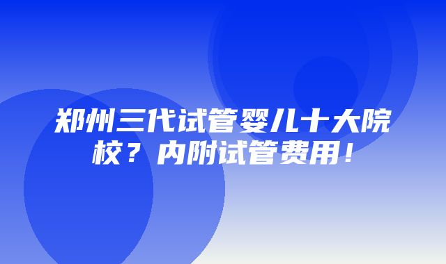 郑州三代试管婴儿十大院校？内附试管费用！