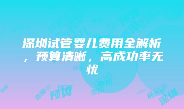 深圳试管婴儿费用全解析，预算清晰，高成功率无忧