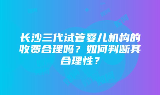 长沙三代试管婴儿机构的收费合理吗？如何判断其合理性？