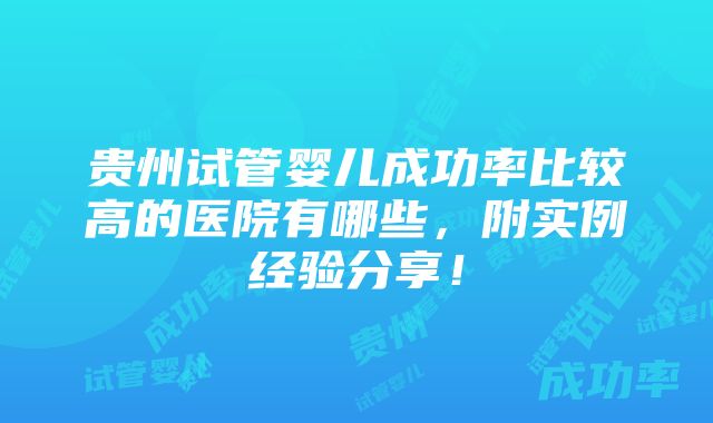 贵州试管婴儿成功率比较高的医院有哪些，附实例经验分享！