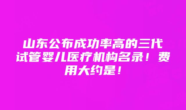 山东公布成功率高的三代试管婴儿医疗机构名录！费用大约是！