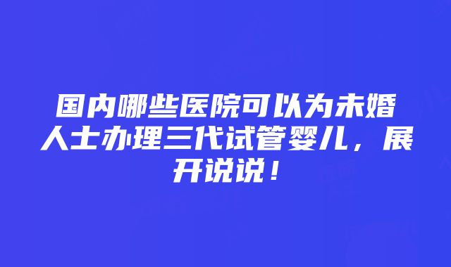 国内哪些医院可以为未婚人士办理三代试管婴儿，展开说说！