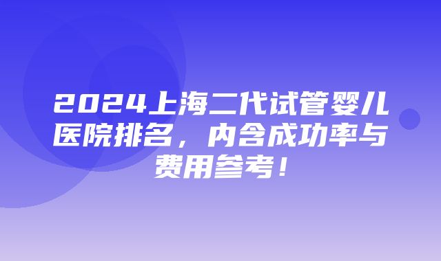 2024上海二代试管婴儿医院排名，内含成功率与费用参考！