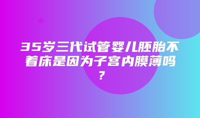 35岁三代试管婴儿胚胎不着床是因为子宫内膜薄吗？