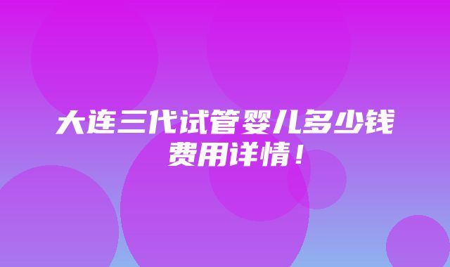 大连三代试管婴儿多少钱 费用详情！