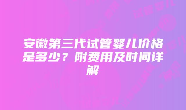 安徽第三代试管婴儿价格是多少？附费用及时间详解