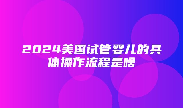 2024美国试管婴儿的具体操作流程是啥