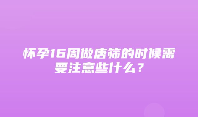 怀孕16周做唐筛的时候需要注意些什么？