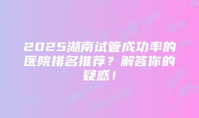 2025湖南试管成功率的医院排名推荐？解答你的疑惑！