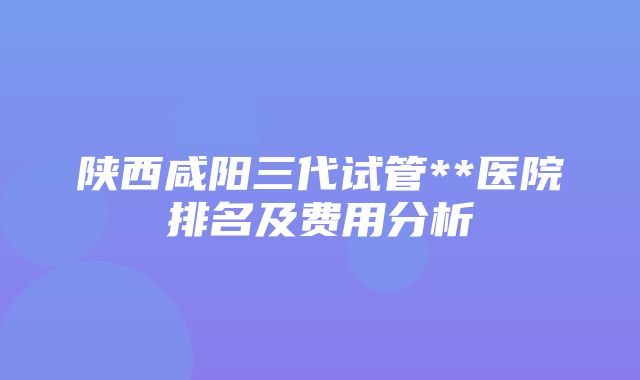 陕西咸阳三代试管**医院排名及费用分析