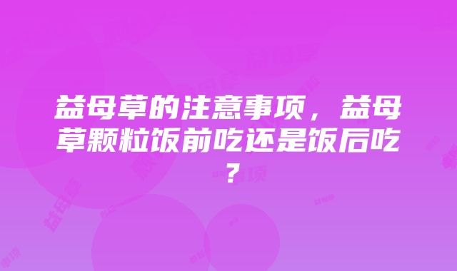 益母草的注意事项，益母草颗粒饭前吃还是饭后吃？