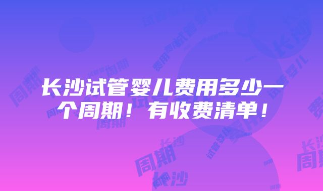 长沙试管婴儿费用多少一个周期！有收费清单！